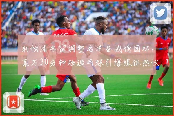 利物浦冬窗调整名单备战德国杯,莱万30分钟独造两球引爆媒体热议