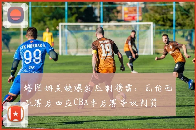 塔图姆关键爆发压制穆雷,瓦伦西亚赛后回应CBA季后赛争议判罚