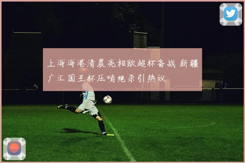 上海海港清晨亮相欧超杯备战 新疆广汇国王杯压哨绝杀引热议