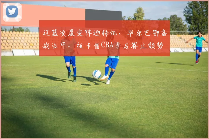 辽篮凌晨变阵迎转机,毕尔巴鄂备战法甲,纽卡借CBA季后赛止颓势